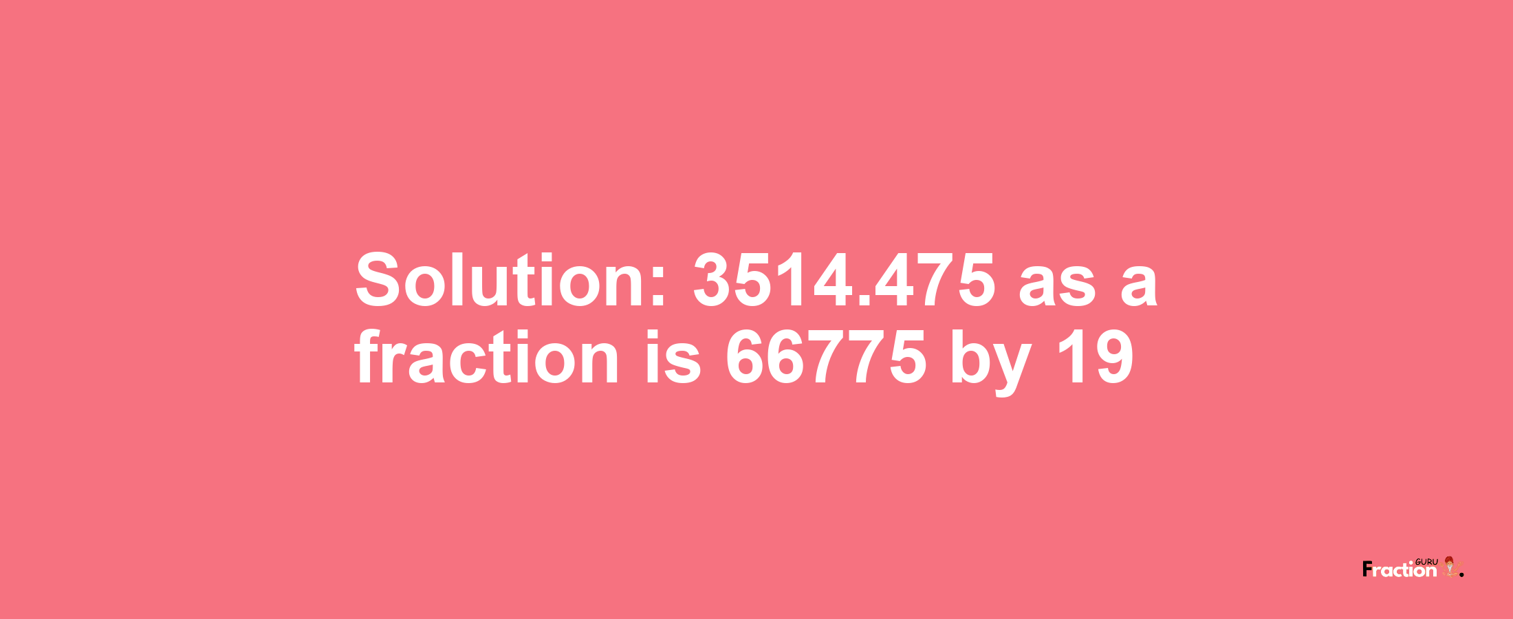 Solution:3514.475 as a fraction is 66775/19